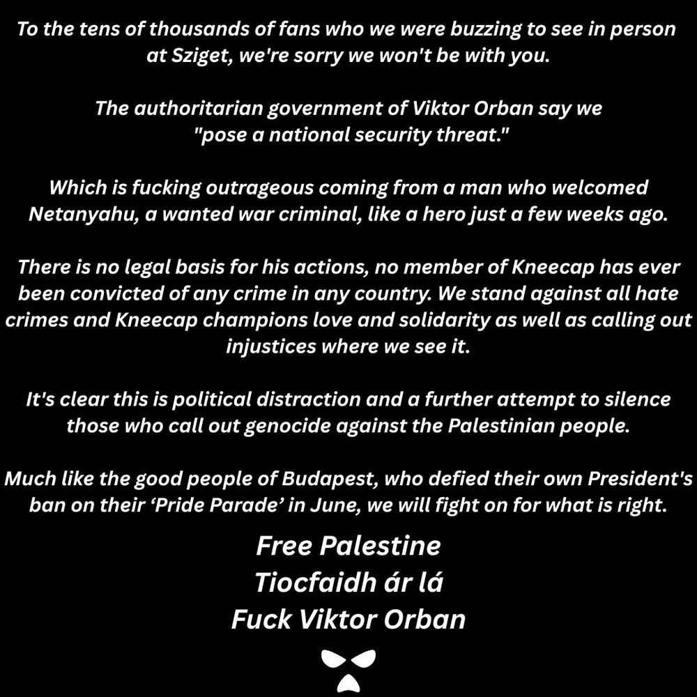 To the tens of thousands of fans who we were buzzing to see in person at Sziget, we’re sorry we won’t be with you.

The authoritarian government of Viktor Orban say we "pose a national security threat."

Which is fucking outrageous coming from a man who welcomed Netanyahu, a wanted war criminal, like a hero just a few weeks ago.

There is no legal basis for his actions, no member of Kneecap has ever been convicted of any crime in any country. We stand against all hate crimes and Kneecap champions love and solidarity as well as calling out injustices where we see it.

It’s clear this is political distraction and a further attempt to silence those who call out genocide against the Palestinian people.

Much like the good people of Budapest, who defied their own President’s ban on their ‘Pride Parade’ in June, we will fight on for what is right.

Free Palestine
Tiocfaidh ár lá
Fuck Viktor Orban

☠️
