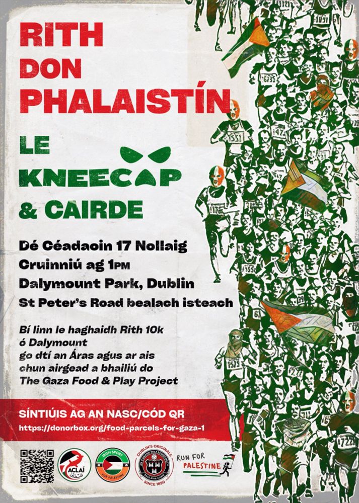 RITH DON PHALAISTÍN
LE KNEECAP & CAIRDE

Dé Céadaoin 17 Nollaig
Cruinniú ag 1pm
Dalymount Park, Dublin
St Peter’s Road bealach isteach

Bí linn le haghaidh Rith 10k
ó Dalymount
go dtí an Áras agus ar ais
chun airgead a bhailliú do
The Gaza Food & Play Project

SÍNTIÚSÍ AG AN NASC/CÓD QR
https://donorbox.org/food-parcels-for-gaza-1

(Logos at bottom: ACLAI, Irish Sport for Palestine, Dublin’s Original Bohemian Football Club Since 1890, Run for Palestine)