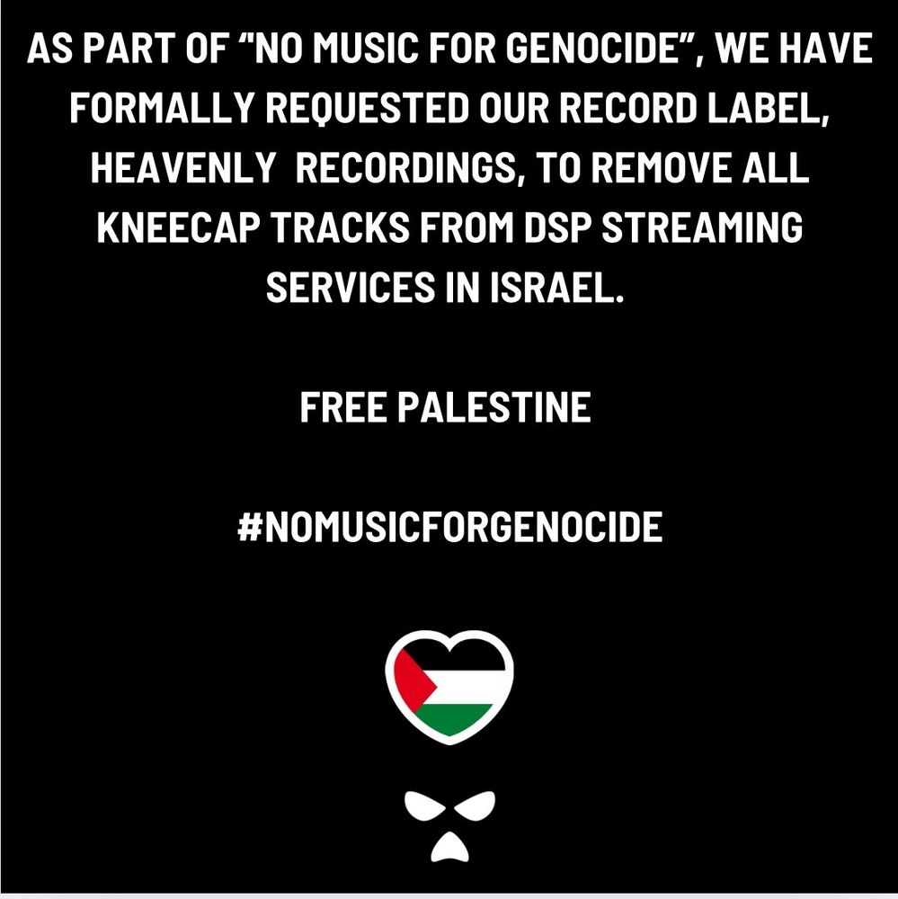 As part of "No music for genocide", we have formally requested our record label, Heavenly Recordings, to remove all Kneecap tracks from DSP Streaming services in Israel.

FREE PALESTINE
#NOMUSICFORGENOCIDE