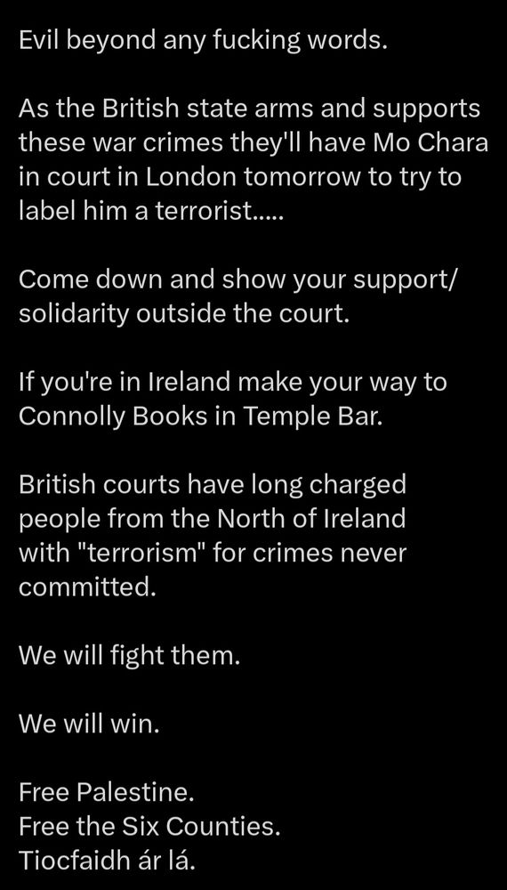 Evil beyond any fucking words.

As the British state arms and supports these war crimes they'll have Mo Chara in court in London tomorrow to try to label him a terrorist.....

Come down and show your support/solidarity outside the court.

If you're in Ireland make your way to Connolly Books in Temple Bar.

British courts have long charged people from the North of Ireland with "terrorism" for crimes never committed.

We will fight them.

We will win.

Free Palestine.
Free the Six Counties.
Tiocfaidh ár lá.