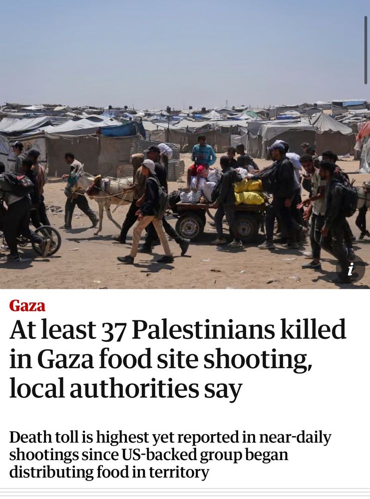 News report from The Guardian: "At least 37 Palestinians killed in Gaza food site shooting, local authorities say. Death toll is highest yet reported in near-daily shootings since US-backed group began distributing food in territory. 