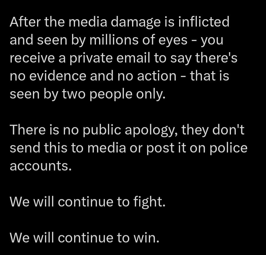 After the media damage is inflicted  and seen by millions of eyes - you receive a private email to say there's no evidence and no action - that is seen by two people only. 

There is no public apology, they don't send this to media or post it on police accounts. 

We will continue to fight.

We will continue to win.