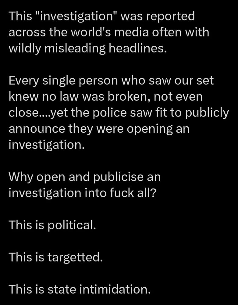 This "investigation" was reported across the world's media often with wildly misleading headlines. 

Every single person who saw our set knew no law was broken, not even close....yet the police saw fit to publicly announce they were opening an investigation. 

Why open and publicise an investigation into fuck all?

This is political. 

This is targetted. 

This is state intimidation.