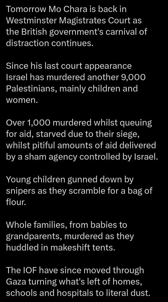 Tomorrow Mo Chara is back in Westminster Magistrates Court as the British government's carnival of distraction continues.

Since his last court appearance Israel has murdered another 9,000 Palestinians, mainly children and women.

Over 1,000 murdered whilst queuing for aid, starved due to their siege, whilst pitiful amounts of aid delivered by a sham agency controlled by Israel.

Young children gunned down by snipers as they scramble for a bag of flour.

Whole families, from babies to grandparents, murdered as they huddled in makeshift tents.

The IOF have since moved through Gaza turning what's left of homes, schools and hospitals to literal dust.