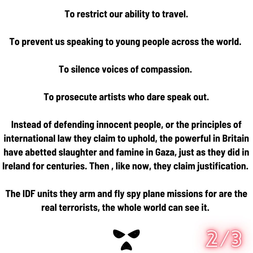 To restrict our ability to travel.

To prevent us speaking to young people across the world.

To silence voices of compassion.

To prosecute artists who dare speak out.

Instead of defending innocent people, or the principles of international law they claim to uphold, the powerful in Britain have abetted slaughter and famine in Gaza, just as they did in Ireland for centuries. Then, like now, they claim justification.

The IDF units they arm and fly spy plane missions for are the real terrorists, the whole world can see it.