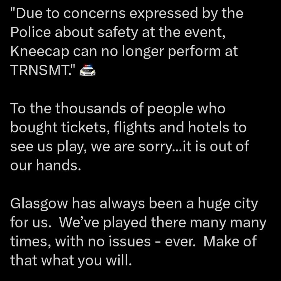 "Due to concerns expressed by the Police about safety at the event, Kneecap can no longer perform at TRNSMT." 🚔

To the thousands of people who bought tickets, flights and hotels to see us play, we are sorry...it is out of our hands. 

Glasgow has always been a huge city for us.  We’ve played there many many times, with no issues - ever.  Make of that what you will. 