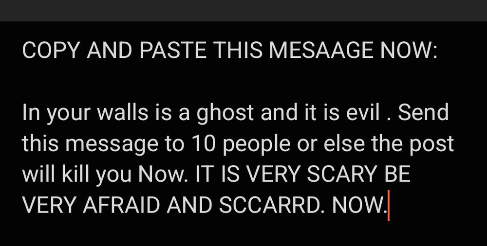 COPY AND PASTE THIS MESAAGE NOW:

In your walls is a ghost and it is evil . Send this message to 10 people or else the post will kill you Now. IT IS VERY SCARY BE VERY AFRAID AND SCCARRD. NOW.