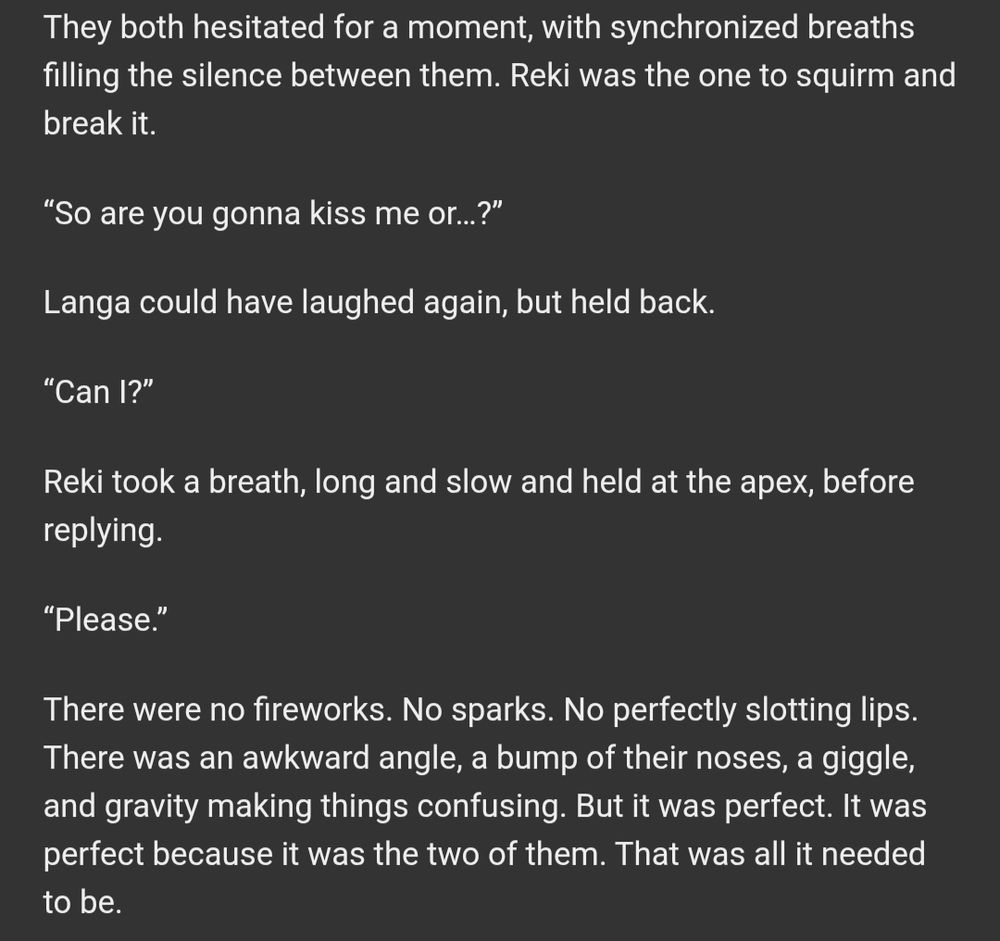 “So are you gonna kiss me or…?”

Langa could have laughed again, but held back.

“Can I?”

Reki took a breath, long and slow and held at the apex, before replying.

“Please.”

There were no fireworks. No sparks. No perfectly slotting lips. There was an awkward angle, a bump of their noses, a giggle, and gravity making things confusing. But it was perfect. It was perfect because it was the two of them. That was all it needed to be.