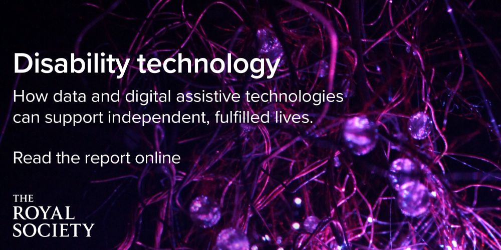 Text over an abstract background, text reads: 

Disability technology
How data and digital assistive technologies can support independent, fulfilled lives. 

Read the report online. 

The Royal Society 
