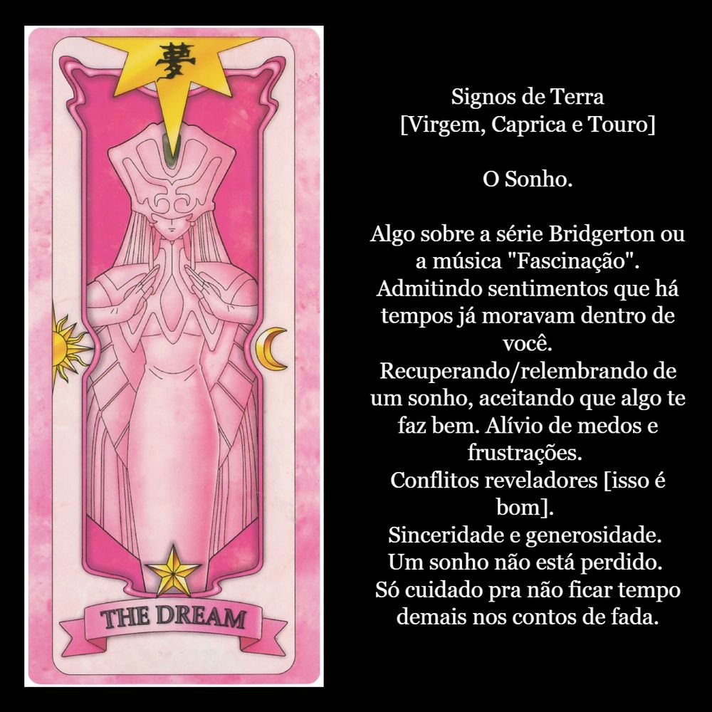Signos de Terra
[Virgem, Caprica e Touro]

O Sonho.

Algo sobre a série Bridgerton ou a música "Fascinação". Admitindo sentimentos que há tempos já moravam dentro de você. Recuperando/relembrando de um sonho, aceitando que algo te faz bem. Alívio de medos e frustrações. Conflitos reveladores [isso é bom]. Sinceridade e generosidade. Um sonho não está perdido. Só cuidado pra não ficar tempo demais nos contos de fada.