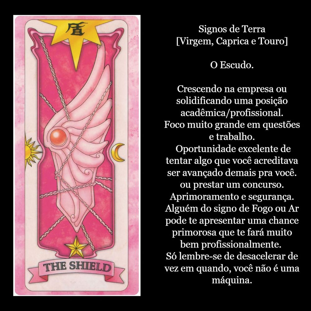 Signos de Terra
[Virgem, Caprica e Touro]

O Escudo.

Crescendo na empresa ou solidificando uma posição acadêmica/profissional.
Foco muito grande em questões e trabalho.
 Oportunidade excelente de tentar algo que você acreditava ser avançado demais pra você. ou prestar um concurso. Aprimoramento e segurança. Alguém do signo de Fogo ou Ar pode te apresentar uma chance primorosa que te fará muito bem profissionalmente. 
Só lembre-se de desacelerar de vez em quando, você não é uma máquina.