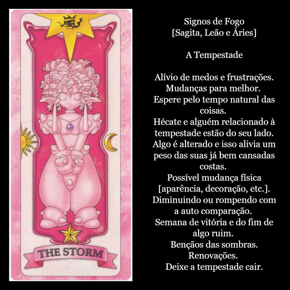 
Signos de Fogo
[Sagita, Leão e Áries]

A Tempestade.

ALívio de medos e frustrações. Mudanças para melhor. Espere pelo tempo natural das coisas. Hécate e alguém relacionado à tempestade estão do seu lado. Algo é alterado e isso alivia um peso das suas já bem cansadas costas. Possível mudança física [aparência, decoração, etc.]. Diminuindo ou rompendo com a auto comparação. Semana de vitória e do fim de algo ruim. BÊnçãos das sombras. Renovações. Deixe a tempestade cair.