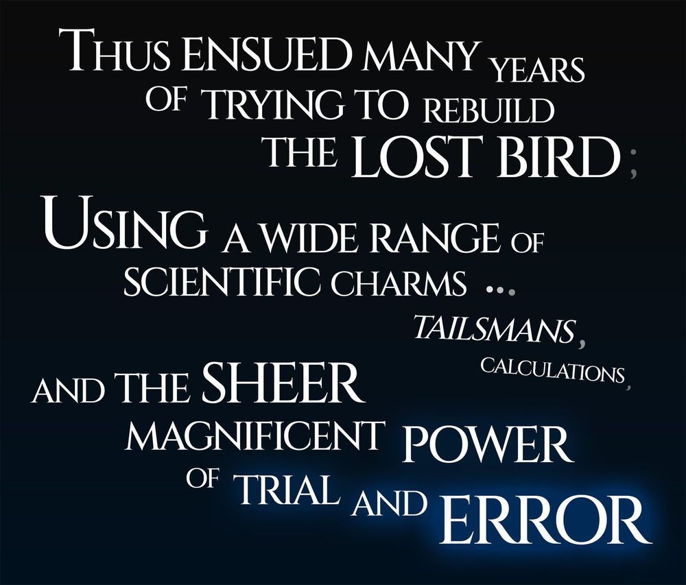 An image with bold white text on black that states "Thus ensued many years of trying to rebuild the lost bird; Using a wide range of scientific charms, talismans, calculations and the sheer magnificent power of trial and error."
