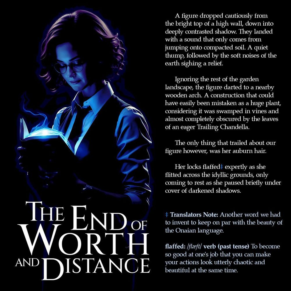 Mini advert for 'The End of Worth and Distance' showing Victoria Distance with her glasses and auburn hair projected in a blue Resonance light. She's reading a glowing book/device. The image includes story text describing a figure moving stealthily through a garden landscape and a footnote explaining how a new word had to be invented to keep in keeping with the Onaian language.

Here is that footnote:

Translators Note: Another word we had to invent to keep on par with the beauty of the Onaian language.

flaffed: /flæft/ verb (past tense) To become so good at one's job that you can make your actions look utterly chaotic and beautiful at the same time.