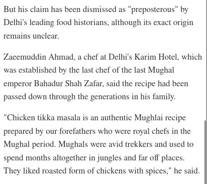 

But his claim has been dismissed as "preposterous" by Delhi's leading food historians, although its exact origin remains unclear.

Zaeemuddin Ahmad, a chef at Delhi's Karim Hotel, which was established by the last chef of the last Mughal emperor Bahadur Shah Zafar, said the recipe had been passed down through the generations in his family.

"Chicken tikka masala is an authentic Mughlai recipe prepared by our forefathers who were royal chefs in the Mughal period. Mughals were avid trekkers and used to spend months altogether in jungles and far off places. They liked roasted form of chickens with spices," he said.
