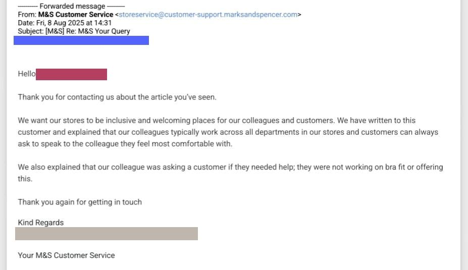 Thank you for contacting us about the article you've seen,
We want our stores to be inclusive and welcoming places for our colleagues and customers. We have written to this customer and explained that our colleagues typically work across all departments in our stores and customers can always ask to speak to the colleague they feel most comfortable with,
We also explained that our colleague was asking a customer if they needed help; they were not working on bra fit or offering this.
Thank you again for getting in touch
Kind Regards
Your M&S Customer Service