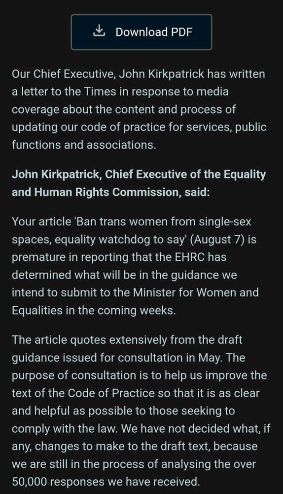 Our Chief Executive, John Kirkpatrick has written a letter to the Times in response to media coverage about the content and process of updating our code of practice for services, public functions and associations.
John Kirkpatrick, Chief Executive of the Equality and Human Rights Commission, said:
Your article 'Ban trans women from single-sex spaces, equality watchdog to say' (August 7) is premature in reporting that the EHRC has determined what will be in the guidance we intend to submit to the Minister for Women and Equalities in the coming weeks.
The article quotes extensively from the draft guidance issued for consultation in May. The purpose of consultation is to help us improve the text of the Code of Practice so that it is as clear and helpful as possible to those seeking to comply with the law. We have not decided what, if any, changes to make to the draft text, because we are still in the process of analysing the over 50,000 responses we have received.