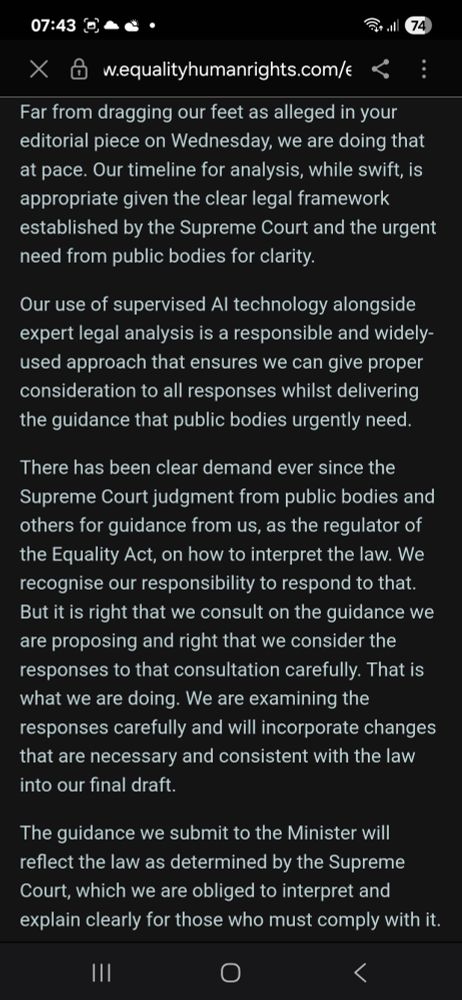 Far from dragging our feet as alleged in your editorial piece on Wednesday, we are doing that at pace. Our timeline for analysis, while swift, is appropriate given the clear legal framework established by the Supreme Court and the urgent need from public bodies for clarity.
Our use of supervised Al technology alongside expert legal analysis is a responsible and widely- used approach that ensures we can give proper consideration to all responses whilst delivering the guidance that public bodies urgently need.
There has been clear demand ever since the Supreme Court judgment from public bodies and others for guidance from us, as the regulator of the Equality Act, on how to interpret the law. We recognise our responsibility to respond to that. But it is right that we consult on the guidance we are proposing and right that we consider the responses to that consultation carefully. That is what we are doing. We are examining the responses carefully and will incorporate changes that are necessary and consistent with the law into our final draft.
The guidance we submit to the Minister will reflect the law as determined by the Supreme Court, which we are obliged to interpret and explain clearly for those who must comply with it.
