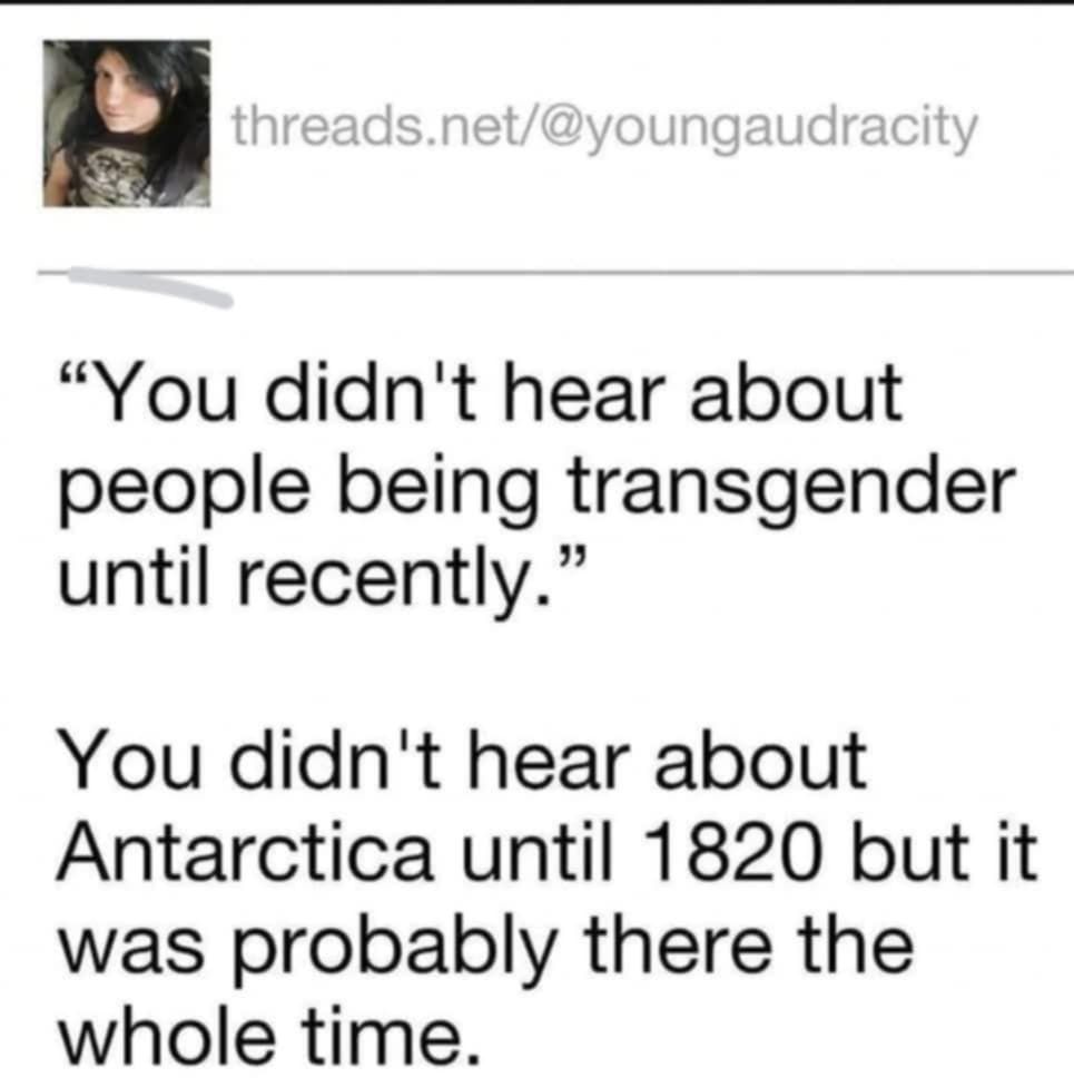 "You didn't hear about people being transgender until recently"

You didn't hear about Antarctica untill 1820 but it was probably there the whole time.