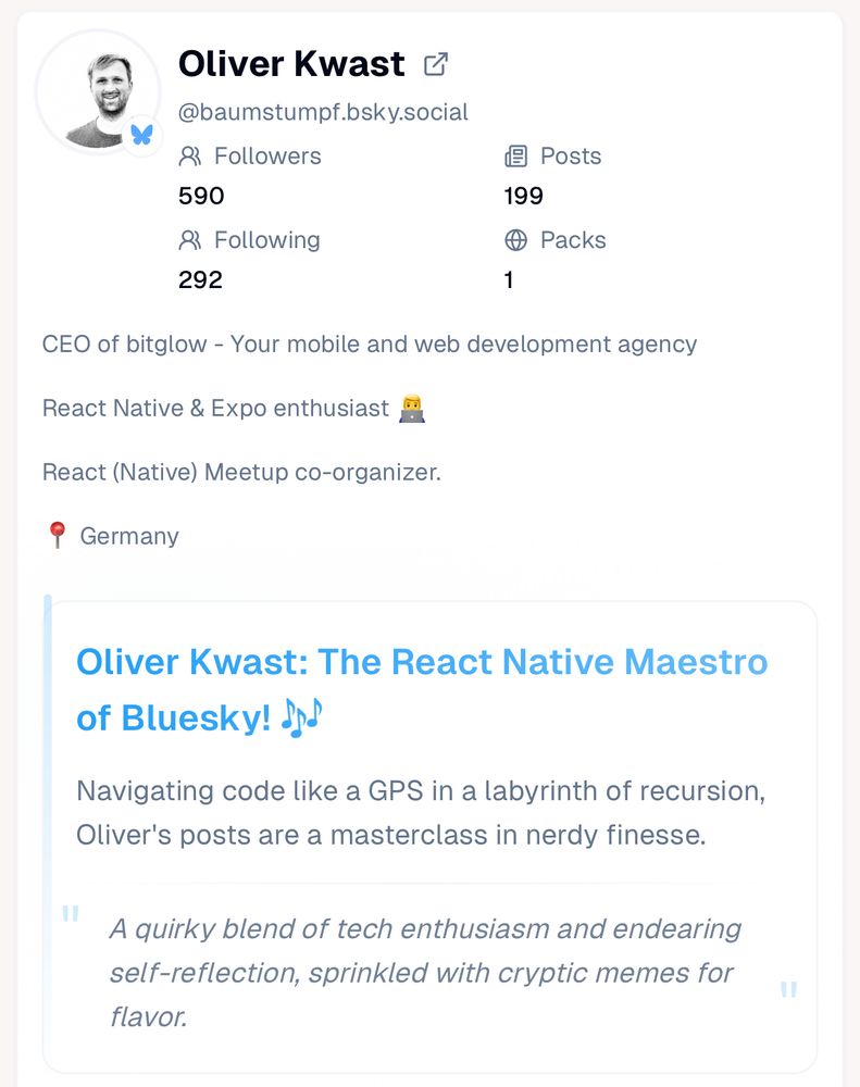 A screenshot of a view saying: Oliver Kwast: The React Native Maestro of Bluesky! 🎶

Navigating code like a GPS in a labyrinth of recursion, Oliver's posts are a masterclass in nerdy finesse.
"
A quirky blend of tech enthusiasm and endearing self-reflection, sprinkled with cryptic memes for flavor.