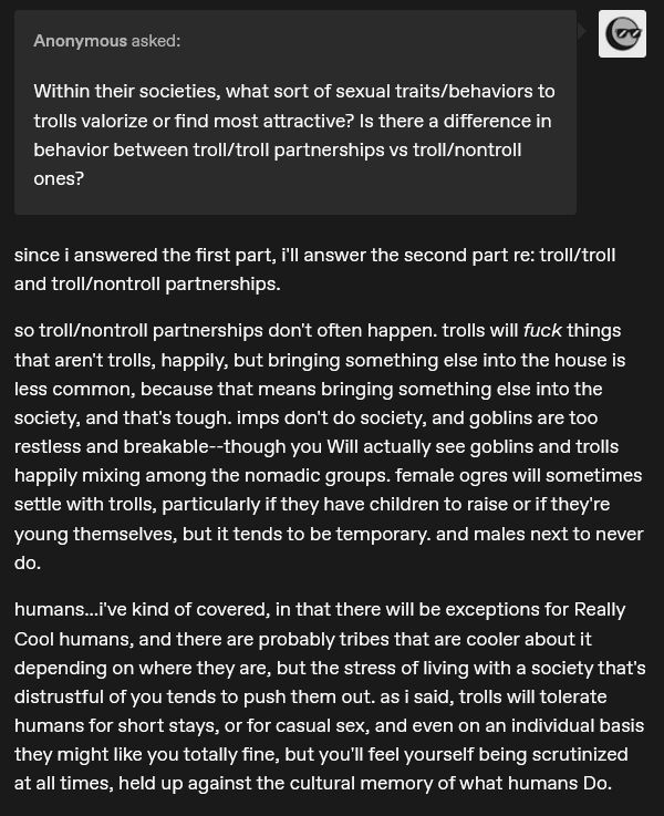 "Within their societies, what sort of sexual traits/behaviors to trolls valorize or find most attractive? Is there a difference in behavior between troll/troll partnerships vs troll/nontroll ones?"

since i answered the first part, i'll answer the second part re: troll/troll and troll/nontroll partnerships.

so troll/nontroll partnerships don't often happen. trolls will fuck things that aren't trolls, happily, but bringing something else into the house is less common, because that means bringing something else into the society, and that's tough. imps don't do society, and goblins are too restless and breakable--though you Will actually see goblins and trolls happily mixing among the nomadic groups. female ogres will sometimes settle with trolls, particularly if they have children to raise or if they're young themselves, but it tends to be temporary. and males next to never do.

humans...i've kind of covered, in that there will be exceptions for Really Cool humans, and there are probably tribes that are cooler about it depending on where they are, but the stress of living with a society that's distrustful of you tends to push them out. as i said, trolls will tolerate humans for short stays, or for casual sex, and even on an individual basis they might like you totally fine, but you'll feel yourself being scrutinized at all times, held up against the cultural memory of what humans Do.