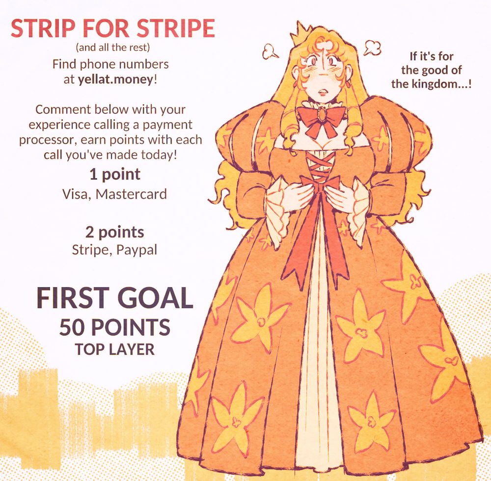 STRIP FOR STRIPE
(and all the rest)
Find phone numbers at yellat.money!

comment below with your experience calling a payment processor, earn points with each call you've made today!
1 point
Visa, Mastercard
2 points
Stripe, Paypal
FIRST GOAL
50 POINTS
TOP LAYER
"If it's for the good of the kingdom...!"
Eveline in a poofy dress, looking determined.