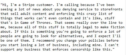 Hi, I'm a Stripe customer. I'm calling because I've been seeing a lot of news about you denying service to storefronts that sell adult content and enforcing this crazy list of things that works can't even contain and it's like, stuff that's in Game of Thrones. That seems really over the line to me, because all of this stuff is totally legal to make fiction about. If this is something you're going to enforce a lot of people are going to look for alternatives, and I expect I'll be one of them. I recommend you change your policies before you start losing a lot of business, including mine. I can't support any business that enforces censorship like this.