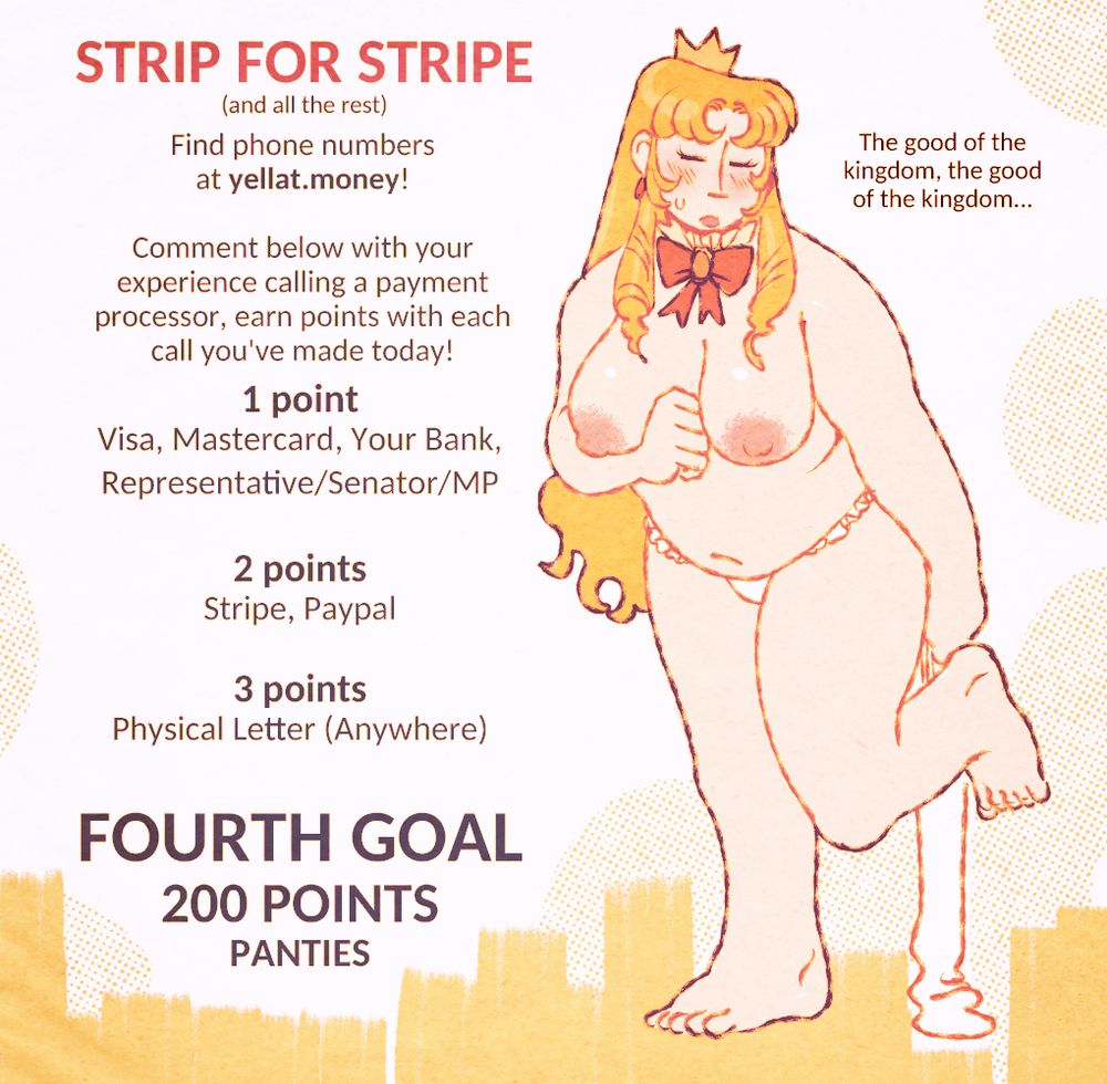 STRIP FOR STRIPE
(and all the rest)
Find phone numbers at yellat.money!
Comment below with your experience calling a payment processor, earn points with each call you've made today!
1 point
Visa, Mastercard, Your Bank, Representative/Senator/MP
2 points
Strip, Paypal
3 points
Physical Letter (Anywhere)
FOURTH GOAL
200 POINTS
PANTIES
"The good of the kingdom, the good of the kingdom..."
Eveline demurely stands with a stocking in her hand, naked except for frilly panties.