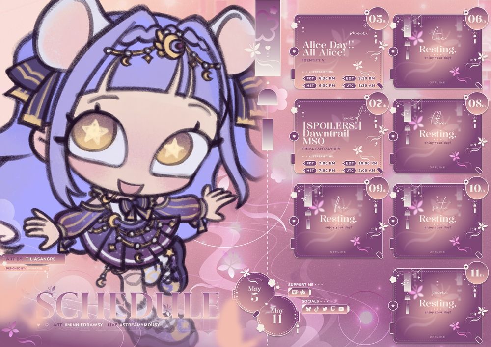 SCHEDULE for MAY 05 - MAY 11
art is a chibi done by tiliasangre, schedule is by shiinareii
lists the art tag (#minidrawsy) and live tag (#streamymousy)
also lists support & social sites via icons
times on the schedule image are also listed in PDT, EDT, & UTC
Monday: Alice Day!! All Alice! (Identity V) from 6:30 PM GMT-7
Wednesday: Dawntrail MSQ (Final Fantasy XIV) from 7 PM GMT-7
All other days are offline!
