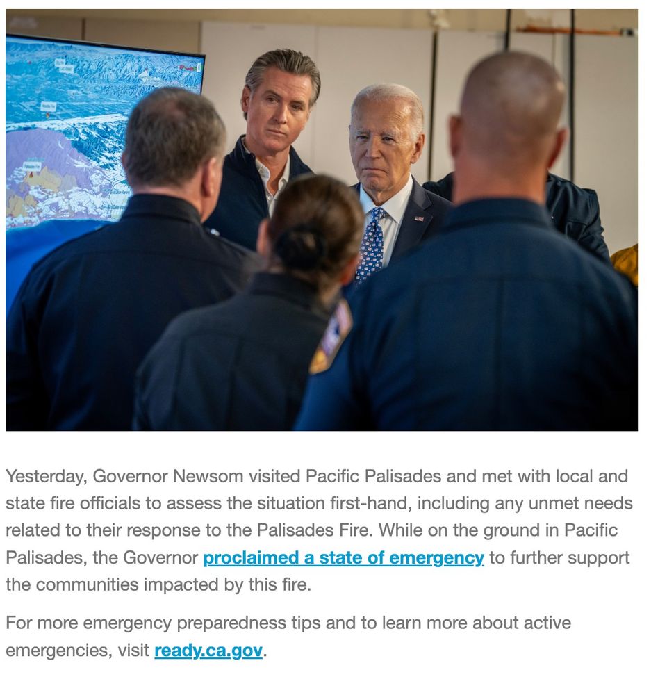 Yesterday, Governor Newsom visited Pacific Palisades and met with local and state fire officials to assess the situation first-hand, including any unmet needs related to their response to the Palisades Fire. While on the ground in Pacific Palisades, the Governor proclaimed a state of emergency to further support the communities impacted by this fire. 

For more emergency preparedness tips and to learn more about active emergencies, visit ready.ca.gov. 