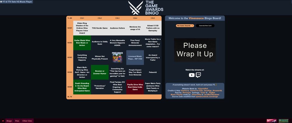 Top Left has a Music Player option to turn on and off the music.
It says "YT & TTV Safe VG Music Player"

The Logo in the top middle says "The Game Awards Bingo"

To the Left is the main bingo board filled with squares.

To the center right is a menu area that says "Welcome to the Vinesauce Bingo Board!"
"The Game Awards" "Generate New Card"
In the center of the menu area it has a image references past Game Awards of the prompter that says "Please Wrap It Up"
Below that it says "Watch the streams at:" with the Youtube and Twitch Logo below it.

Below that it then says:
"If something doesn't work, hold ctrl and press F5. [GoblinPls Image]
Website Made by: AlizarinRed
Credits & Help: Yoshitura, Starborne-Elie, Davekap, Nmaster64, 
Rasutei, Retrotype, Sadvega, Tinsin, & _Pigbee

Music Playlist made by: AlizarinRed & JackMacWindows
Source Code modified from speedruntools.com/bingo"