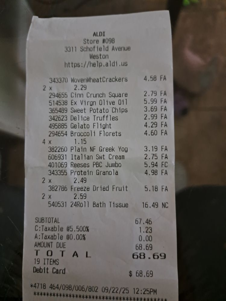 Aldi receipt from today
Woven wheat crackers 2x2.29=4.58
Cinn Crunch Squares 2.79
Ex Virgin Olive Oil 5.99
Sweet Potato Chips 3.59
Device truffles 2.99
Gelato Flight 4.60
Broccoli Florets 4x1.15=4.60
Plain NF Yog 3.19
ItalianSwt Cream 2.75
Reeses PB Cup Jumbo 5.94
Protein Granola 2x2.49=4.98
Freeze Dried Fruit 2x2.59=5.18
24Roll Bath Tissue 16.49

Subtotal 67.46
Taxable 5.500% 1.23
Amount Due 68.69
TOTAL 68.69
19 ITEMS

Not even a year ago, this same grocery receipt would've been no more than $38

The only reason I bought chocolates was because my husband's bday was yesterday and I didn't get him anything because I can't justify spending money right now. If the govt shuts down because of Rapepublicans catering to #FELON47, my disability may not arrive. Sucks being a disabled veteran in these times. Sucks being an average American in these times.