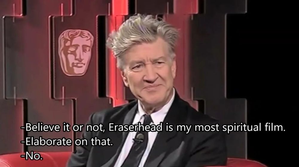A screenshot of David Lynch being interviewed, I assume for some BAFTAs thing because the BAFTA head is on the wall behind him.

DL: "Believe it or not, Eraserhead is my most spiritual film."
Interviewer: "Elaborate on that."
DL: "No."