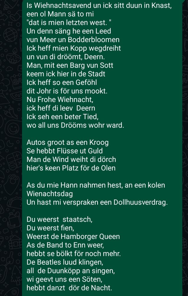 Is Wiehnachtsavend un ick sitt duun in Knast,
een ol Mann sä to mi
"dat is mien letzten west. "
Un denn säng he een Leed
vun Meer un Bodderbloomen
Ick heff mien Kopp wegdreiht
un vun di dröömt, Deern.
Man, mit een Barg vun Sott
keem ick hier in de Stadt
Ick heff so een Geföhl
dit Johr is för uns mookt.
Nu Frohe Wiehnacht,
ick heff di leev  Deern
Ick seh een beter Tied,
wo all uns Drööms wohr ward.

Autos groot as een Kroog
Se hebbt Flüsse ut Guld
Man de Wind weiht di dörch
hier's keen Platz för de Olen

As du mie Hann nahmen hest, an een kolen Wienachtsdag
Un hast mi verspraken een Dollhuusverdrag.

Du weerst  staatsch,
Du weerst fien,
Weerst de Hamborger Queen
As de Band to Enn weer,
hebbt se bölkt för noch mehr.
De Beatles luud klingen,
all  de Duunköpp an singen,
wi geevt uns een Söten,
hebbt danzt  dör de Nacht.

Un noch singt de Jungs vun SEK, dat du mien Leevsten büst,  vun de Kark de Klocken sleiht,  is Wiehnachtstied.
Büst'n Moors, büst'n Punk,
Büst noch dümmer as lang
Hast keen Arbeet, büst fett,
liggst blots fuul noch to Bett.
Du Mallkopp, du Pisspott,
du  lusige  Hundsfott,
Frohe Wiehnacht du Aas,
bet to Gott, geihst in Mors..

Refrain

Ick harr wat war'n  kunnt
Büst op'n Hund kamen,
mien Drööms hest du mi nahmen,
as wi uns funnen harr'n

Ick heff se opbewohrt,
mit  to mien eegen nahmen,
kann't nich alleen doon,
mien Drööms all üm di rüm, Deern.

Un noch singt de Jungs vun SEK, dat du mien Leevsten büst.
Vun de Kark, de Klocken sleiht, is Wiehnachtstied. 
