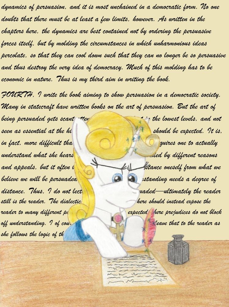 Guiding Light, a unicorn with goldenrod hair and an ankh necklace, is writing on a piece of paper, holding a red quill with her magic.

The text in the back, partly obscured, reads in full: 

dynamics of persuasion, and it is most unchained in a democratic form. No one doubts that there must be at least a few limits, however. As written in the chapters here, the dynamics are best contained not by ordering the persuasive forces itself, but by molding the circumstances in which unharmonious ideas percolate, so that they can cool down such that they can no longer be so persuasive and thus destroy the very idea of democracy. Much of this molding has to be economic in nature. Thus is my third aim in writing the book.
FOURTH, I write the book aiming to show persuasion in a democratic society. Many in statecraft have written books on the art of persuasion. But the art of being persuaded gets scant attention, only hinted at in the lowest levels, and not seen as essential at the higher levels. But this perhaps should be expected. It is, in fact, more difficult than the art of persuasion, as it requires one to actually understand what she hears. People not only are persuaded by different reasons and appeals, but it often becomes very difficult to distance oneself from what we believe we will be persuaded by—and yet full understanding needs a degree of distance. Thus, I do not lecture on how to be persuaded—ultimately the reader still is the reader. The dialectical approach I employ here should instead expose the reader to many different perspectives, as would be expected where prejudices do not block off understanding. I of course have a thesis to defend, but I leave that to the reader as she follows the logic of the exploration
