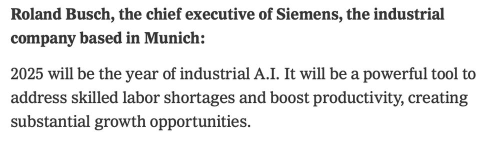 Roland Busch, the chief executive of Siemens, the industrial company based in Munich:

2025 will be the year of industrial A.I. It will be a powerful tool to address skilled labor shortages and boost productivity, creating substantial growth opportunities.