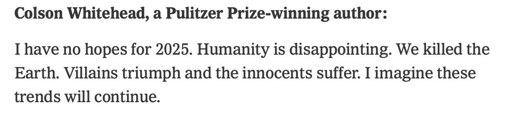 Colson Whitehead, a Pulitzer Prize-winning author:

I have no hopes for 2025. Humanity is disappointing. We killed the Earth. Villains triumph and the innocents suffer. I imagine these trends will continue.