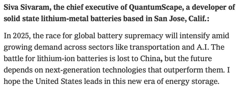 Siva Sivaram, the chief executive of QuantumScape, a developer of solid state lithium-metal batteries based in San Jose, Calif.:

In 2025, the race for global battery supremacy will intensify amid growing demand across sectors like transportation and A.I. The battle for lithium-ion batteries is lost to China, but the future depends on next-generation technologies that outperform them. I hope the United States leads in this new era of energy storage.