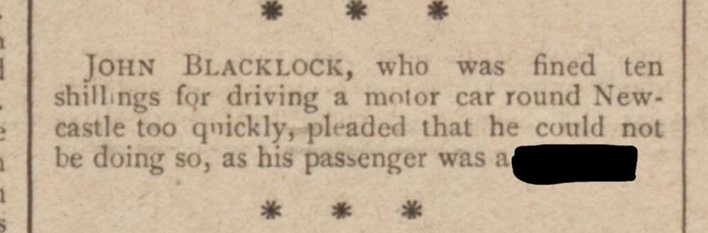 JOHN BLACKLOCK, who was fined ten shillings for driving a motor car round Newcastle too quickly, pleaded that he could not be doing so, as his passenger was a BLANK (word redacted)