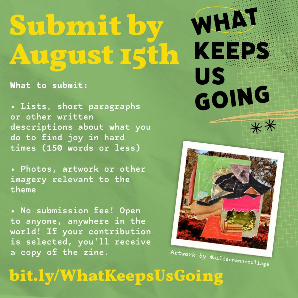 Yellow, white and black text on a green background with a colorful abstract collage by allison anne

WHAT KEEPS US GOING
Submit by August 15th

What to submit: 

Lists, short paragraphs or other written descriptions about what you do to find joy in hard times (150 words or less) 

Photos, artwork or other imagery relevant to the theme 

No submission fee! Open to anyone, anywhere in the world! If your contribution is selected, you'll receive a copy of the zine.

bit.ly/WhatKeepsUsGoing