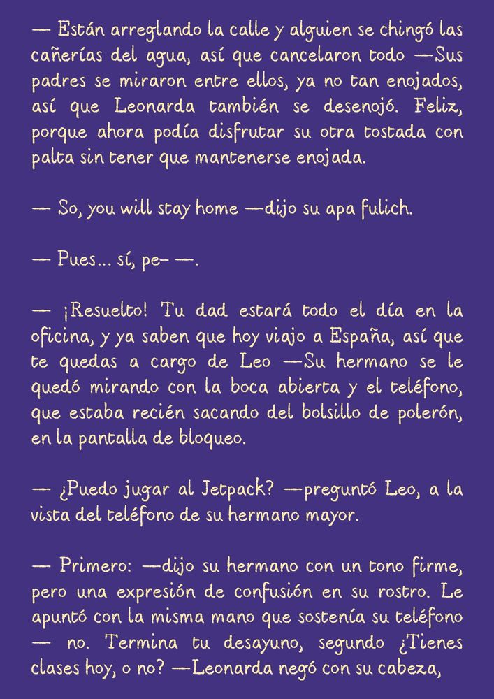 — Están arreglando la calle y alguien se chingó las cañerías del agua, así que cancelaron todo —Sus padres se miraron entre ellos, ya no tan enojados, así que Leonarda también se desenojó. Feliz, porque ahora podía disfrutar su otra tostada con palta sin tener que mantenerse enojada.

— So, you will stay home —dijo su apa fulich.

— Pues… sí, pe- —.

— ¡Resuelto! Tu dad estará todo el día en la oficina, y ya saben que hoy viajo a España, así que te quedas a cargo de Leo —Su hermano se le quedó mirando con la boca abierta y el teléfono, que estaba recién sacando del bolsillo de polerón, en la pantalla de bloqueo.

— ¿Puedo jugar al Jetpack? —preguntó Leo, a la vista del teléfono de su hermano mayor.

— Primero: —dijo su hermano con un tono firme, pero una expresión de confusión en su rostro. Le apuntó con la misma mano que sostenía su teléfono — no. Termina tu desayuno, segundo ¿Tienes clases hoy, o no? —Leonarda negó con su cabeza,