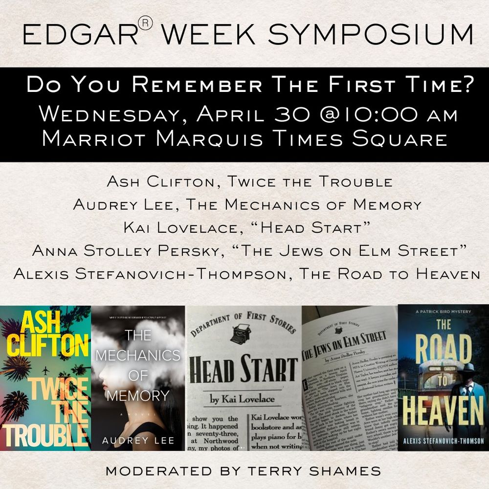 An Image of the debut panel for the Edgar Symposium, Do You Remember the First Time? Weds, April 30 at 10:00 am. Names and covers/short story images for Ash Clifton, Twice the Trouble, Audrey Lee, The Mechanics of Memory, Kai Lovelace, Head Start, Anna Stolley Persky, The Jews on Elm Street, Alexis Stefanovich-Thompson, The Road to Heaven. Moderated by Terry Shames. 