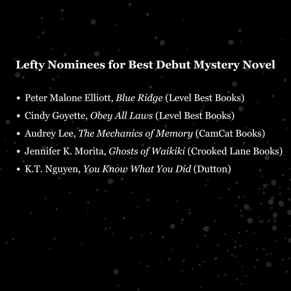 Image of Lefty award nominees for Best Debut Mystery Novel: Peter Malone Elliott, Blue Ridge (Level Best Books)
Cindy Goyette, Obey All Laws (Level Best Books)
Audrey Lee, The Mechanics of Memory (CamCat Books)
Jennifer K. Morita, Ghosts of Waikiki (Crooked Lane Books)
K.T. Nguyen, You Know What You Did (Dutton)