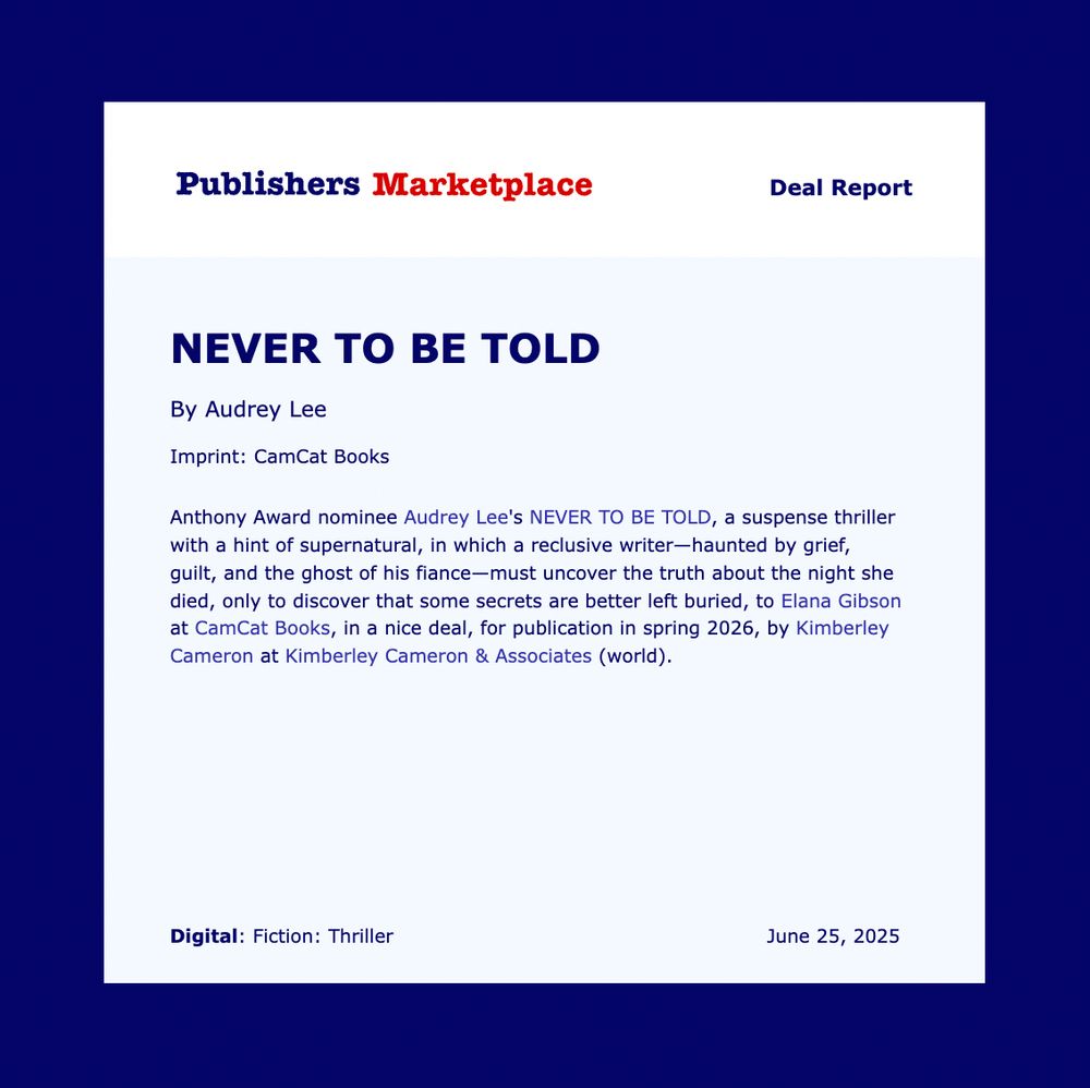 Publisher's Marketplace Deal Report: Fiction: Thriller

Anthony Award nominee Audrey Lee's NEVER TO BE TOLD, a suspense thriller with a hint of supernatural, in which a reclusive writer—haunted by grief, guilt, and the ghost of his fiance—must uncover the truth about the night she died, only to discover that some secrets are better left buried, to Elana Gibson at CamCat Books, in a nice deal, for publication in spring 2026, by Kimberley Cameron at Kimberley Cameron & Associates (world).