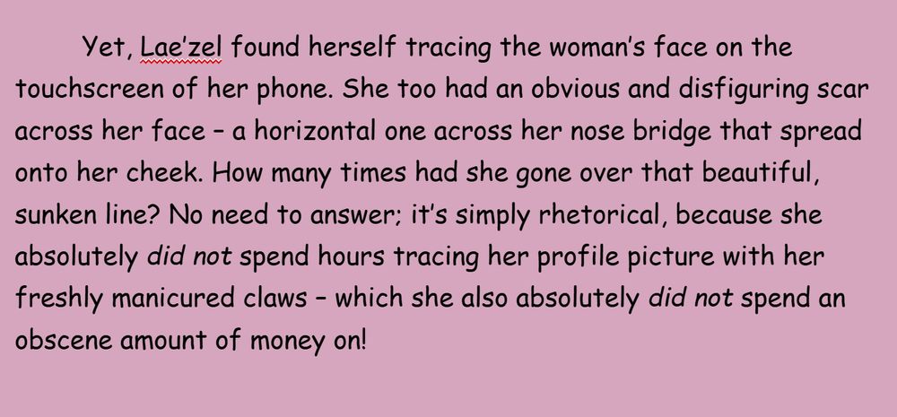 Yet, Lae’zel found herself tracing the woman’s face on the touchscreen of her phone. She too had an obvious and disfiguring scar across her face – a horizontal one across her nose bridge that spread onto her cheek. How many times had she gone over that beautiful, sunken line? No need to answer; it’s simply rhetorical, because she absolutely did not spend hours tracing her profile picture with her freshly manicured claws – which she also absolutely did not spend an obscene amount of money on!
