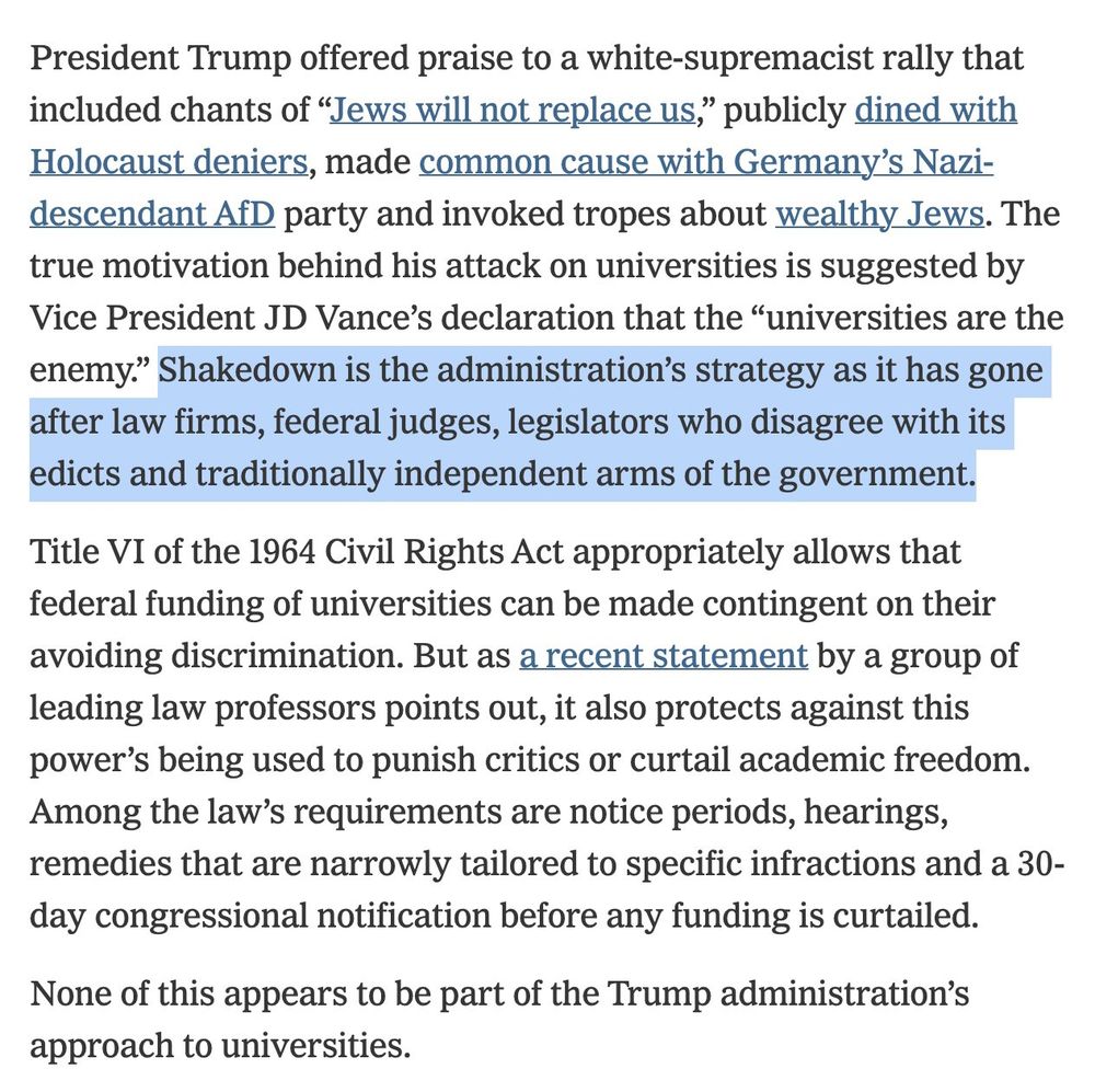 President Trump offered praise to a white-supremacist rally that included chants of “Jews will not replace us,” publicly dined with Holocaust deniers, made common cause with Germany’s Nazi-descendant AfD party and invoked tropes about wealthy Jews. The true motivation behind his attack on universities is suggested by Vice President JD Vance’s declaration that the “universities are the enemy.” Shakedown is the administration’s strategy as it has gone after law firms, federal judges, legislators who disagree with its edicts and traditionally independent arms of the government.

Title VI of the 1964 Civil Rights Act appropriately allows that federal funding of universities can be made contingent on their avoiding discrimination. But as a recent statement by a group of leading law professors points out, it also protects against this power’s being used to punish critics or curtail academic freedom. Among the law’s requirements are notice periods, hearings, remedies that are narrowly tailored to specific infractions and a 30-day congressional notification before any funding is curtailed.

None of this appears to be part of the Trump administration’s approach to universities.