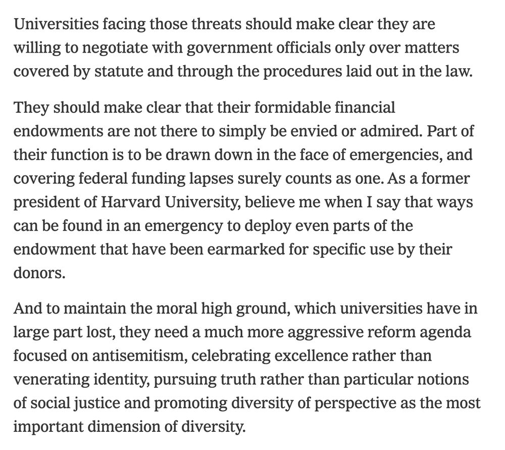 Universities facing those threats should make clear they are willing to negotiate with government officials only over matters covered by statute and through the procedures laid out in the law.

They should make clear that their formidable financial endowments are not there to simply be envied or admired. Part of their function is to be drawn down in the face of emergencies, and covering federal funding lapses surely counts as one. As a former president of Harvard University, believe me when I say that ways can be found in an emergency to deploy even parts of the endowment that have been earmarked for specific use by their donors.

And to maintain the moral high ground, which universities have in large part lost, they need a much more aggressive reform agenda focused on antisemitism, celebrating excellence rather than venerating identity, pursuing truth rather than particular notions of social justice and promoting diversity of perspective as the most important dimension of diversity.