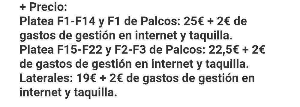 + Precio:

Platea F1-F14 y F1 de Palcos: 25€ + 2€ de gastos de gestión en internet y taquilla.

Platea F15-F22 y F2-F3 de Palcos: 22,5€ + 2€ de gastos de gestión en internet y taquilla.

Laterales: 19€ + 2€ de gastos de gestión en internet y taquilla.