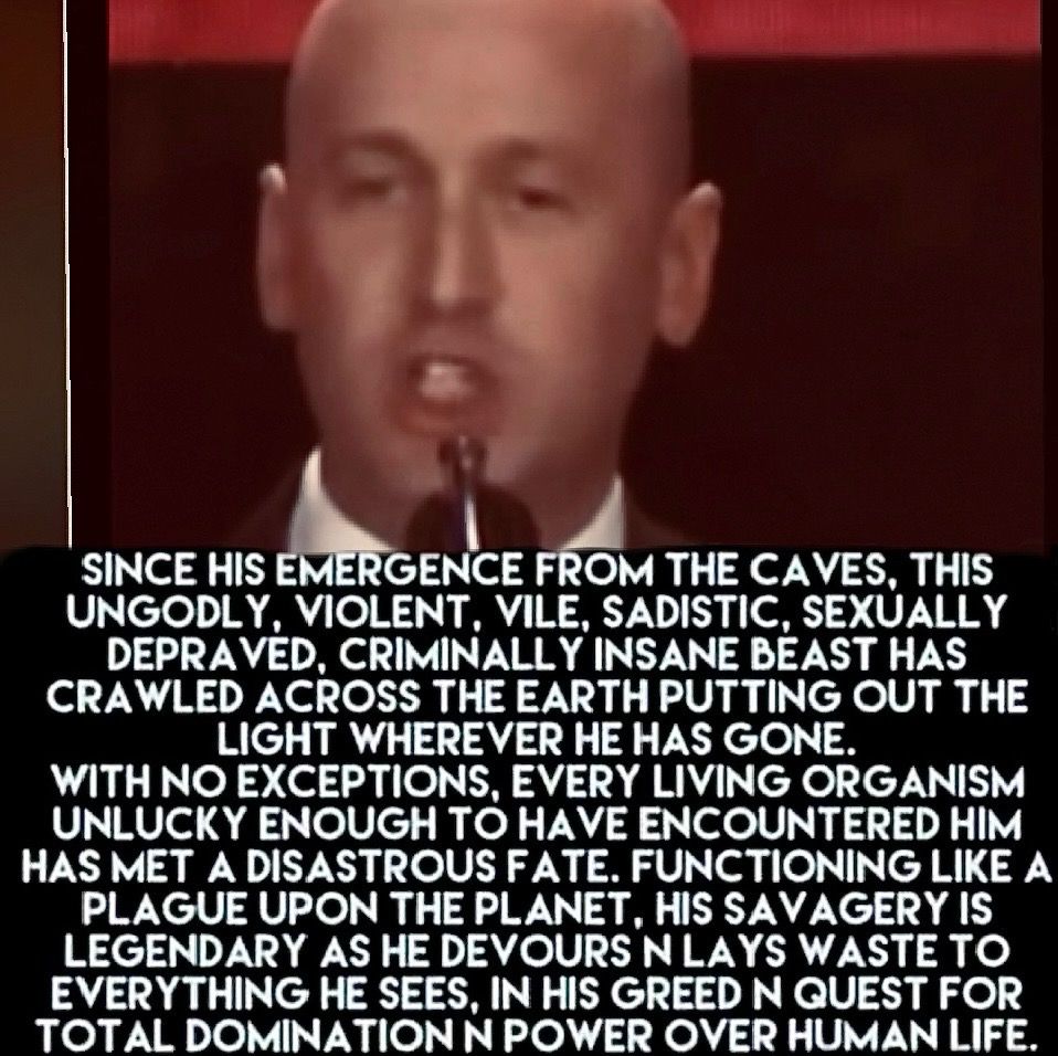Since he emerged from the caves, this ungodly, violent, vile, sadistic, sexually depraved, criminally insane beast has crawled across the earth putting out the light whenever he has gone. With no exceptions, every living organism unlucky enough to have encountered him has met a disastrous fate. Functioning like a plague on the planet, his savagery is legendary as he devours and lays waste to everything he sees, in his greed and quest for total domination in power over human life. 

Photo of Stephen Miller