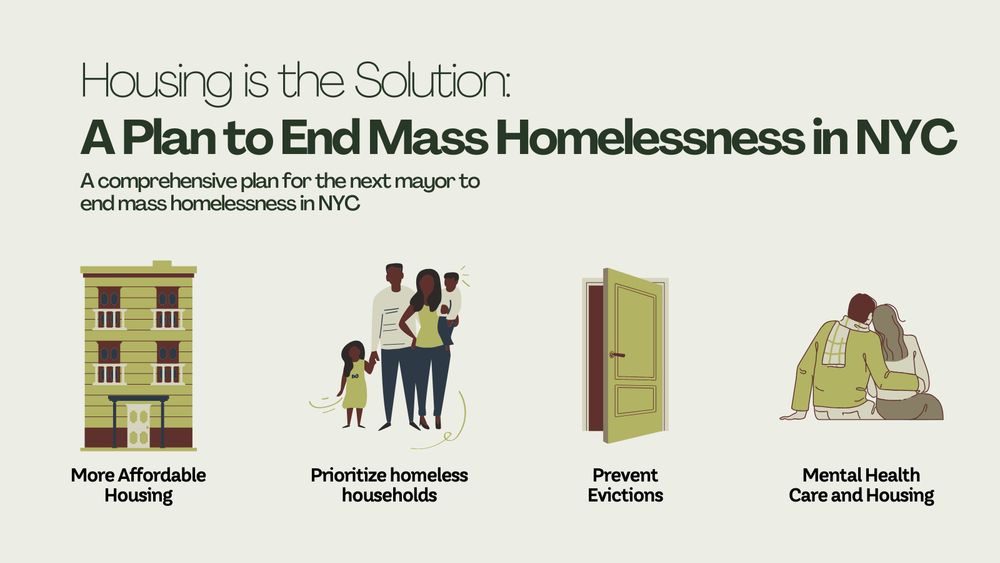 A graphic that reads "Housing is the Solution: A Plan to End Mass Homelessness in NYC. A comprehensive plan for the next mayor to end mass homelessness in NYC." Below are illustrations; one of an apartment building with text that reads "more affordable housing", to the right is a family with two children and below reads "prioritize homeless households", to the right is an open door and below reads "prevent evictions", and furtherest to the right is an illustration of two people, with their arms around each other and below text reads "mental health care and housing".